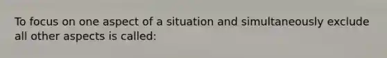 To focus on one aspect of a situation and simultaneously exclude all other aspects is called: