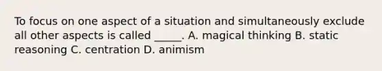 To focus on one aspect of a situation and simultaneously exclude all other aspects is called _____. A. magical thinking B. static reasoning C. centration D. animism