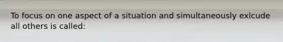 To focus on one aspect of a situation and simultaneously exlcude all others is called: