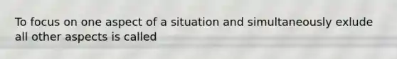 To focus on one aspect of a situation and simultaneously exlude all other aspects is called