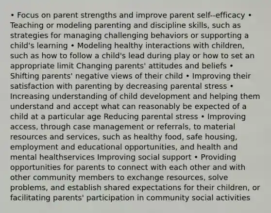 • Focus on parent strengths and improve parent self-‐efficacy • Teaching or modeling parenting and discipline skills, such as strategies for managing challenging behaviors or supporting a child's learning • Modeling healthy interactions with children, such as how to follow a child's lead during play or how to set an appropriate limit Changing parents' attitudes and beliefs • Shifting parents' negative views of their child • Improving their satisfaction with parenting by decreasing parental stress • Increasing understanding of child development and helping them understand and accept what can reasonably be expected of a child at a particular age Reducing parental stress • Improving access, through case management or referrals, to material resources and services, such as healthy food, safe housing, employment and educational opportunities, and health and mental healthservices Improving social support • Providing opportunities for parents to connect with each other and with other community members to exchange resources, solve problems, and establish shared expectations for their children, or facilitating parents' participation in community social activities