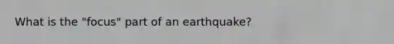 What is the "focus" part of an earthquake?