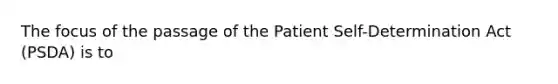 The focus of the passage of the Patient Self-Determination Act (PSDA) is to