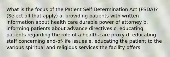 What is the focus of the Patient Self-Determination Act (PSDA)? (Select all that apply) a. providing patients with written information about health care durable power of attorney b. informing patients about advance directives c. educating patients regarding the role of a health-care proxy d. educating staff concerning end-of-life issues e. educating the patient to the various spiritual and religious services the facility offers