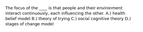 The focus of the ____ is that people and their environment interact continuously, each influencing the other.​ A.) health belief model ​B.) theory of trying C.) ​social cognitive theory ​D.) stages of change model