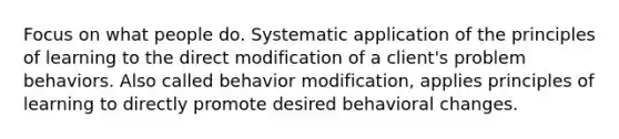 Focus on what people do. Systematic application of the principles of learning to the direct modification of a client's problem behaviors. Also called <a href='https://www.questionai.com/knowledge/kJvTbrPVgP-behavior-modification' class='anchor-knowledge'>behavior modification</a>, applies principles of learning to directly promote desired behavioral changes.