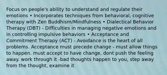 Focus on people's ability to understand and regulate their emotions • Incorporates techniques from behavioral, cognitive therapy with Zen Buddhism/Mindfulness • Dialectical Behavior Therapy (DBT) - Difficulties in managing negative emotions and in controlling impulsive behaviors • Acceptance and Commitment Therapy (ACT) - Avoidance is the heart of all problems. Acceptance must precede change - must allow things to happen. must accept to have change, dont push the feeling away. work through it -bad thoughts happen to you, step away from the thought, examine it