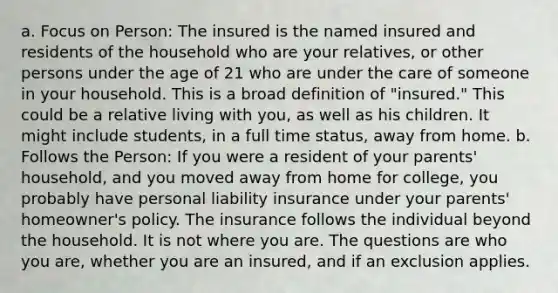 a. Focus on Person: The insured is the named insured and residents of the household who are your relatives, or other persons under the age of 21 who are under the care of someone in your household. This is a broad definition of "insured." This could be a relative living with you, as well as his children. It might include students, in a full time status, away from home. b. Follows the Person: If you were a resident of your parents' household, and you moved away from home for college, you probably have personal liability insurance under your parents' homeowner's policy. The insurance follows the individual beyond the household. It is not where you are. The questions are who you are, whether you are an insured, and if an exclusion applies.