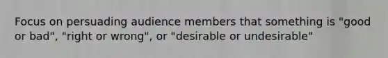 Focus on persuading audience members that something is "good or bad", "right or wrong", or "desirable or undesirable"