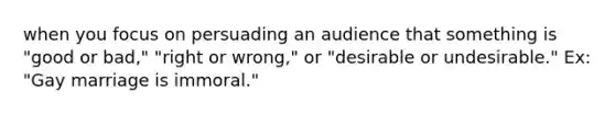 when you focus on persuading an audience that something is "good or bad," "right or wrong," or "desirable or undesirable." Ex: "Gay marriage is immoral."