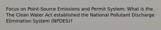 Focus on Point-Source Emissions and Permit System: What is the The Clean Water Act established the National Pollutant Discharge Elimination System (NPDES)?