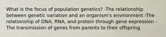 What is the focus of population genetics? -The relationship between genetic variation and an organism's environment -The relationship of DNA, RNA, and protein through gene expression -The transmission of genes from parents to their offspring