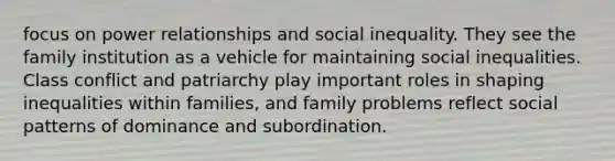 focus on power relationships and social inequality. They see the family institution as a vehicle for maintaining social inequalities. Class conflict and patriarchy play important roles in shaping inequalities within families, and family problems reflect social patterns of dominance and subordination.