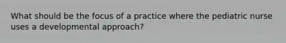 What should be the focus of a practice where the pediatric nurse uses a developmental approach?