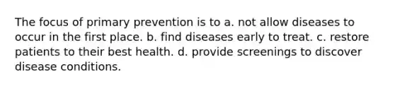 The focus of primary prevention is to a. not allow diseases to occur in the first place. b. find diseases early to treat. c. restore patients to their best health. d. provide screenings to discover disease conditions.