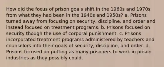 How did the focus of prison goals shift in the 1960s and 1970s from what they had been in the 1940s and 1950s? a. Prisons turned away from focusing on security, discipline, and order and instead focused on treatment programs. b. Prisons focused on security though the use of corporal punishment. c. Prisons incorporated treatment programs administered by teachers and counselors into their goals of security, discipline, and order. d. Prisons focused on putting as many prisoners to work in prison industries as they possibly could.