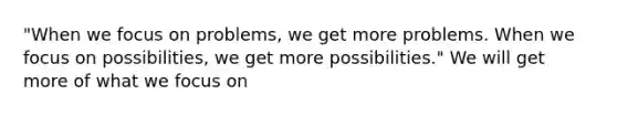 "When we focus on problems, we get more problems. When we focus on possibilities, we get more possibilities." We will get more of what we focus on