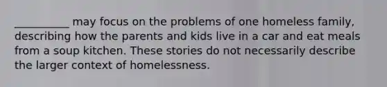 ​__________ may focus on the problems of one homeless family, describing how the parents and kids live in a car and eat meals from a soup kitchen. These stories do not necessarily describe the larger context of homelessness.