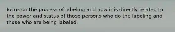 focus on the process of labeling and how it is directly related to the power and status of those persons who do the labeling and those who are being labeled.