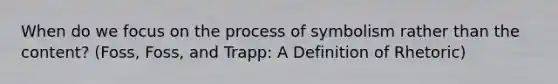 When do we focus on the process of symbolism rather than the content? (Foss, Foss, and Trapp: A Definition of Rhetoric)