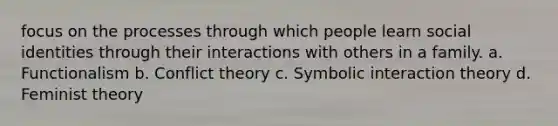 focus on the processes through which people learn social identities through their interactions with others in a family. a. Functionalism b. Conflict theory c. Symbolic interaction theory d. Feminist theory