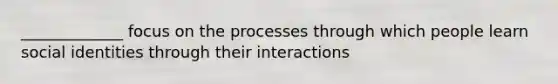 _____________ focus on the processes through which people learn social identities through their interactions