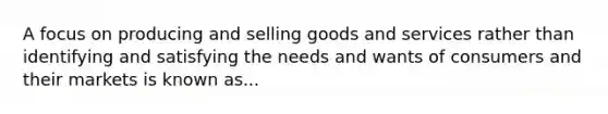 A focus on producing and selling goods and services rather than identifying and satisfying the needs and wants of consumers and their markets is known as...