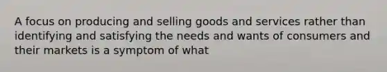 A focus on producing and selling goods and services rather than identifying and satisfying the needs and wants of consumers and their markets is a symptom of what