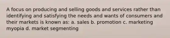 A focus on producing and selling goods and services rather than identifying and satisfying the needs and wants of consumers and their markets is known as: a. sales b. promotion c. marketing myopia d. market segmenting