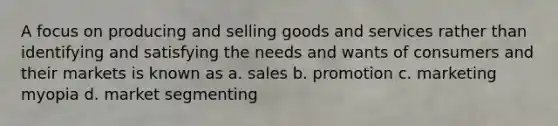 A focus on producing and selling goods and services rather than identifying and satisfying the needs and wants of consumers and their markets is known as a. sales b. promotion c. marketing myopia d. market segmenting