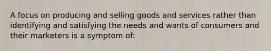 A focus on producing and selling goods and services rather than identifying and satisfying the needs and wants of consumers and their marketers is a symptom of: