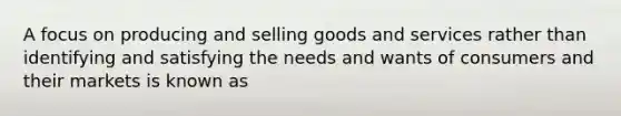 A focus on producing and selling goods and services rather than identifying and satisfying the needs and wants of consumers and their markets is known as