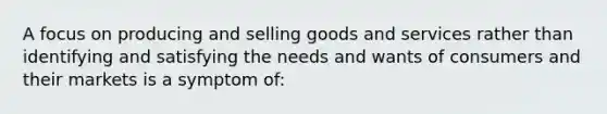 A focus on producing and selling goods and services rather than identifying and satisfying the needs and wants of consumers and their markets is a symptom of: