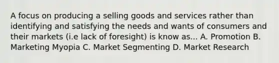 A focus on producing a selling goods and services rather than identifying and satisfying the needs and wants of consumers and their markets (i.e lack of foresight) is know as... A. Promotion B. Marketing Myopia C. Market Segmenting D. Market Research