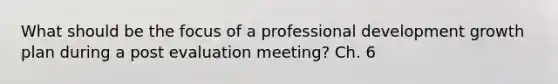 What should be the focus of a professional development growth plan during a post evaluation meeting? Ch. 6