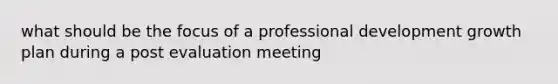 what should be the focus of a professional development growth plan during a post evaluation meeting