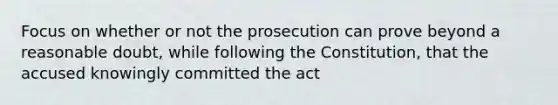 Focus on whether or not the prosecution can prove beyond a reasonable doubt, while following the Constitution, that the accused knowingly committed the act