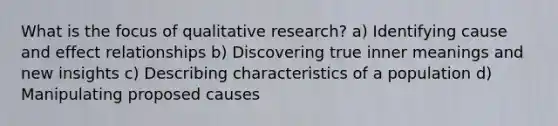 What is the focus of qualitative research? a) Identifying cause and effect relationships b) Discovering true inner meanings and new insights c) Describing characteristics of a population d) Manipulating proposed causes