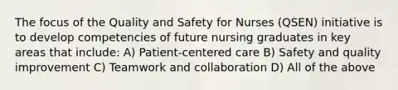 The focus of the Quality and Safety for Nurses (QSEN) initiative is to develop competencies of future nursing graduates in key areas that include: A) Patient-centered care B) Safety and quality improvement C) Teamwork and collaboration D) All of the above