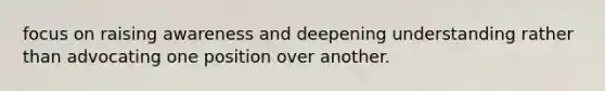 focus on raising awareness and deepening understanding rather than advocating one position over another.