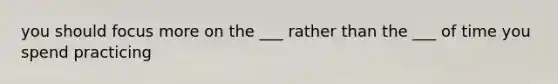 you should focus more on the ___ rather than the ___ of time you spend practicing