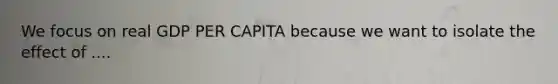 We focus on real GDP PER CAPITA because we want to isolate the effect of ....