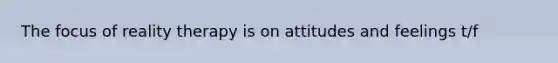 The focus of reality therapy is on attitudes and feelings t/f