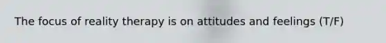 The focus of reality therapy is on attitudes and feelings (T/F)
