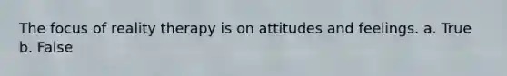 The focus of reality therapy is on attitudes and feelings. a. True b. False