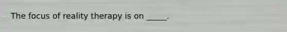 The focus of reality therapy is on _____.