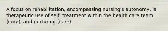 A focus on rehabilitation, encompassing nursing's autonomy, is therapeutic use of self, treatment within the health care team (cure), and nurturing (care).