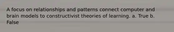 A focus on relationships and patterns connect computer and brain models to constructivist theories of learning. a. True b. False