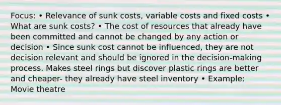 Focus: • Relevance of sunk costs, variable costs and fixed costs • What are sunk costs? • The cost of resources that already have been committed and cannot be changed by any action or decision • Since sunk cost cannot be influenced, they are not decision relevant and should be ignored in the decision-making process. Makes steel rings but discover plastic rings are better and cheaper- they already have steel inventory • Example: Movie theatre