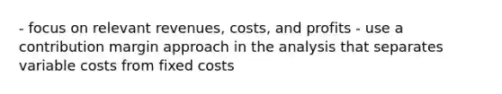 - focus on relevant revenues, costs, and profits - use a contribution margin approach in the analysis that separates variable costs from fixed costs